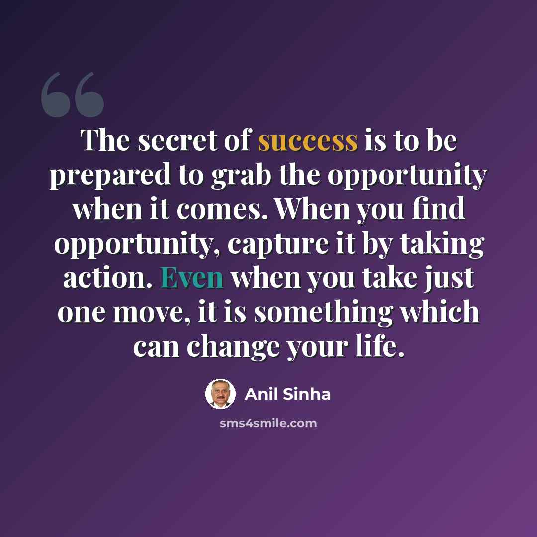 “The secret of success is to be prepared to grab the opportunity when it comes. When you find opportunity, capture it by taking action. Even when you take just one move, it is something which can change your life.” quote by Anil Sinha