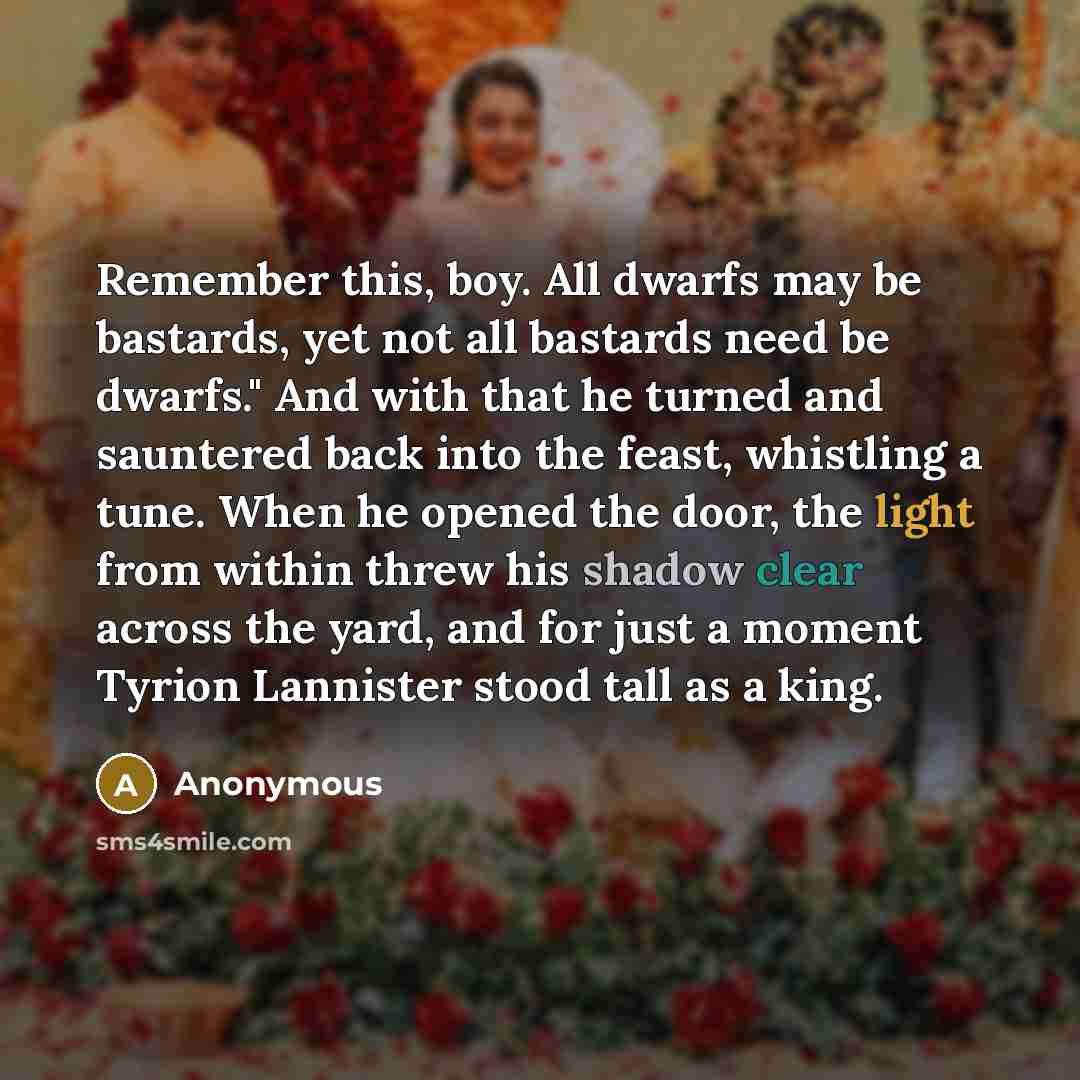 “Remember this, boy. All dwarfs may be bastards, yet not all bastards need be dwarfs." And with that he turned and sauntered back into the feast, whistling a tune. When he opened the door, the light from within threw his shadow clear across the yard, and for just a moment Tyrion Lannister stood…” quote by Anonymous