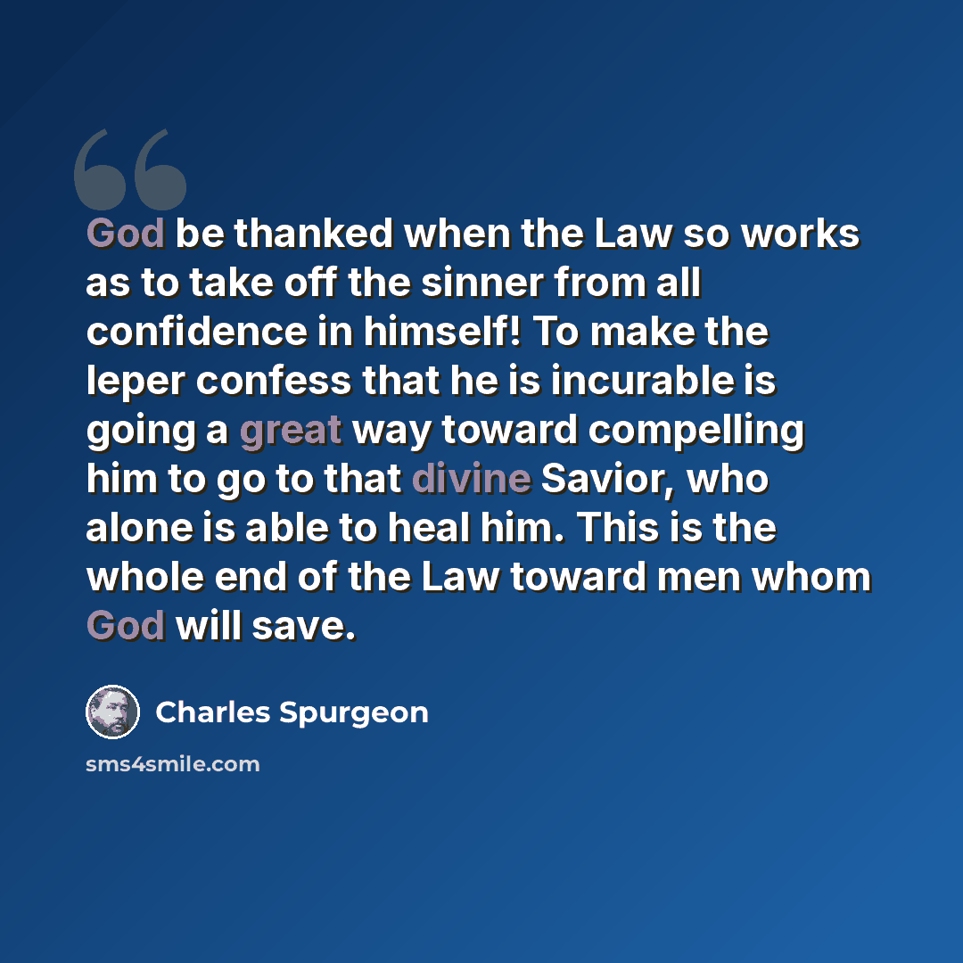 “God be thanked when the Law so works as to take off the sinner from all confidence in himself! To make the leper confess that he is incurable is going a great way toward compelling him to go to that divine Savior, who alone is able to heal him. This is the whole end of the Law toward men whom God…” quote by Charles Spurgeon