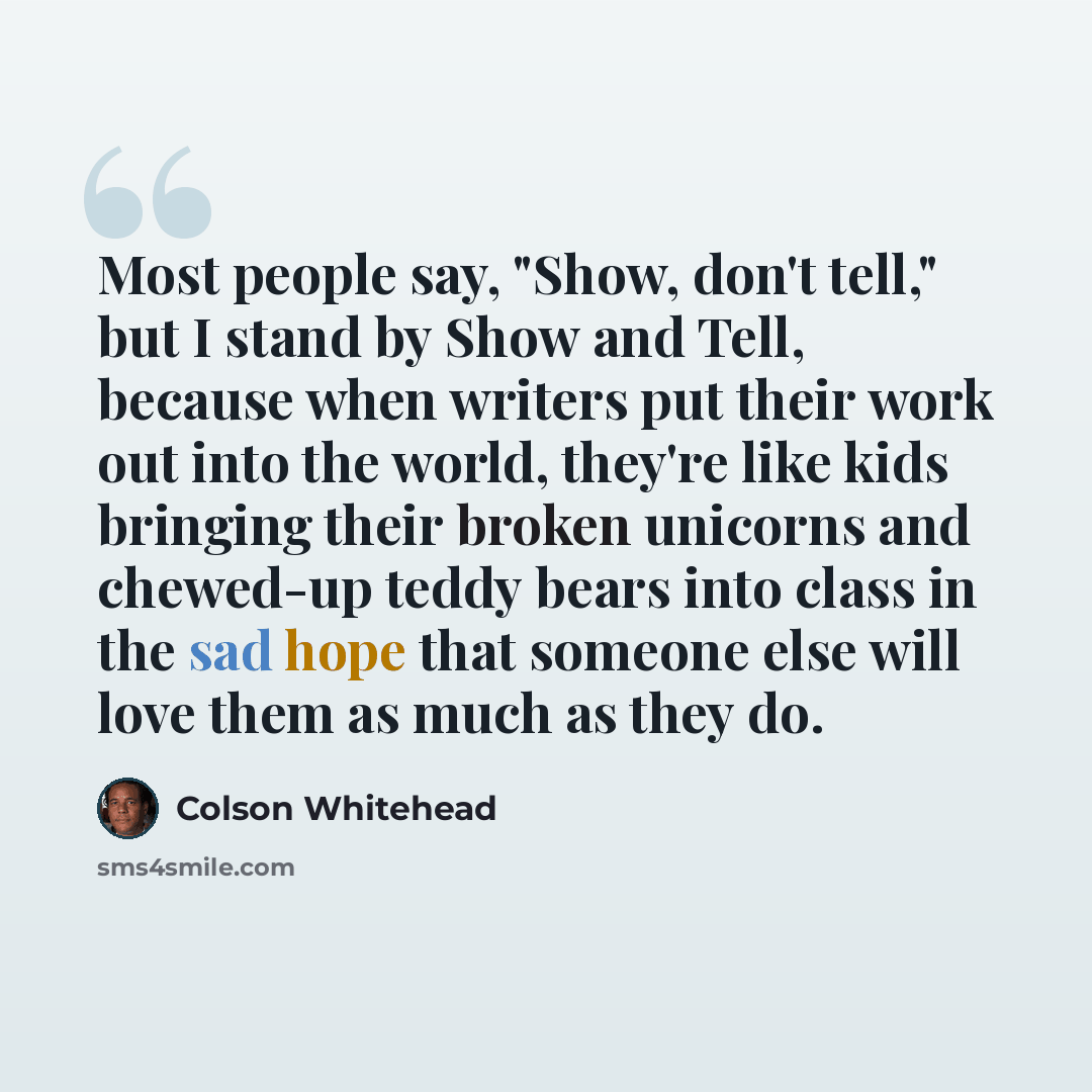 “Most people say, "Show, don't tell," but I stand by Show and Tell, because when writers put their work out into the world, they're like kids bringing their broken unicorns and chewed-up teddy bears into class in the sad hope that someone else will love them as much as they do.” quote by Colson Whitehead