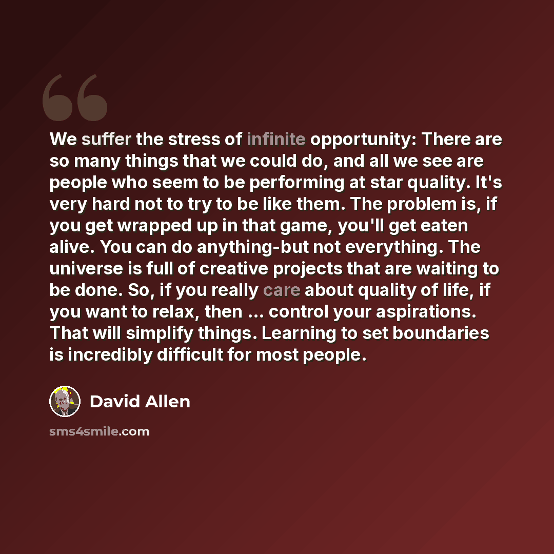 “We suffer the stress of infinite opportunity: There are so many things that we could do, and all we see are people who seem to be performing at star quality. It's very hard not to try to be like them. The problem is, if you get wrapped up in that game, you'll get eaten alive. You can do…” quote by David Allen