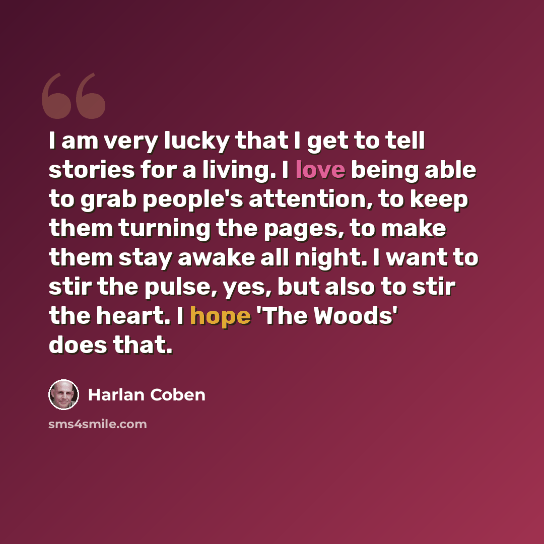 “I am very lucky that I get to tell stories for a living. I love being able to grab people's attention, to keep them turning the pages, to make them stay awake all night. I want to stir the pulse, yes, but also to stir the heart. I hope 'The Woods' does that.” quote by Harlan Coben