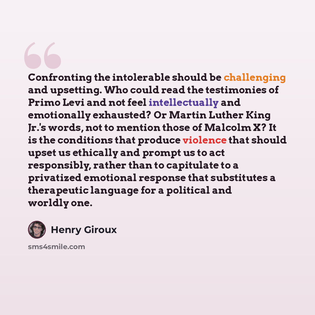 “Confronting the intolerable should be challenging and upsetting. Who could read the testimonies of Primo Levi and not feel intellectually and emotionally exhausted? Or Martin Luther King Jr.'s words, not to mention those of Malcolm X? It is the conditions that produce violence that should upset us…” quote by Henry Giroux