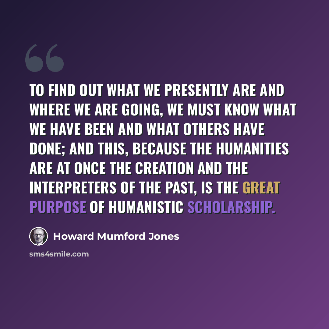 “To find out what we presently are and where we are going, we must know what we have been and what others have done; and this, because the humanities are at once the creation and the interpreters of the past, is the great purpose of humanistic scholarship.” quote by Howard Mumford Jones