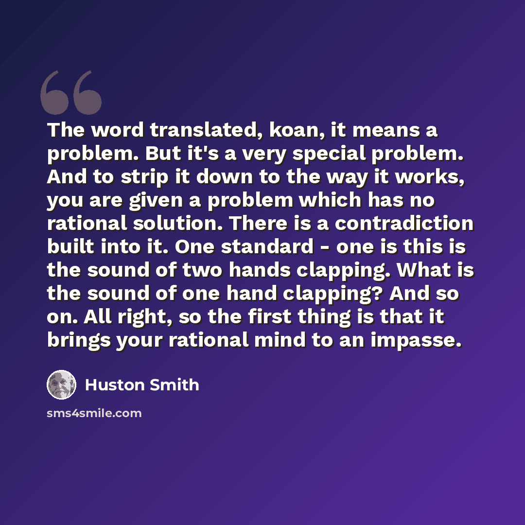 “The word translated, koan, it means a problem. But it's a very special problem. And to strip it down to the way it works, you are given a problem which has no rational solution. There is a contradiction built into it. One standard - one is this is the sound of two hands clapping. What is the sound…” quote by Huston Smith