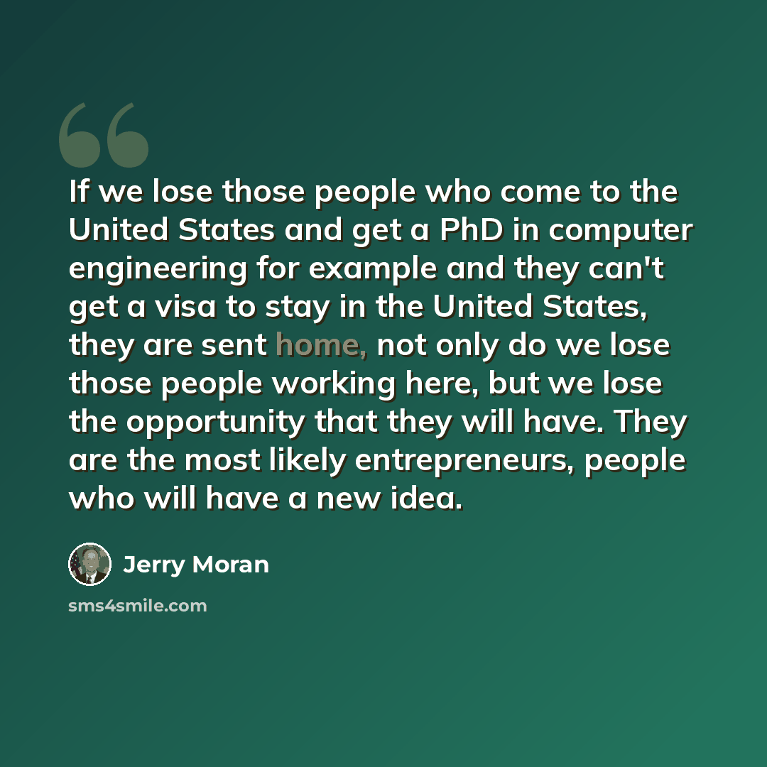 “If we lose those people who come to the United States and get a PhD in computer engineering for example and they can't get a visa to stay in the United States, they are sent home, not only do we lose those people working here, but we lose the opportunity that they will have. They are the most…” quote by Jerry Moran