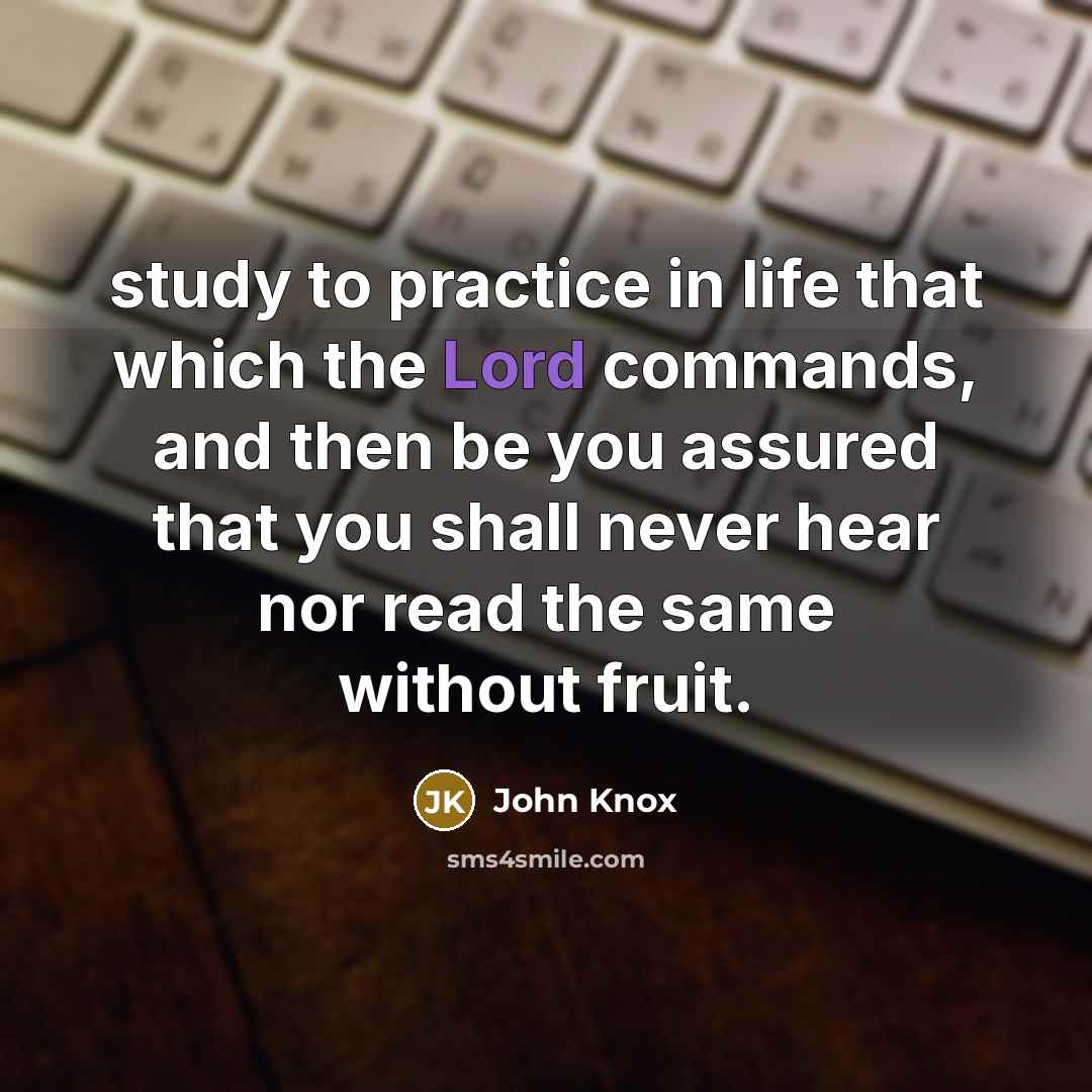 “study to practice in life that which the Lord commands, and then be you assured that you shall never hear nor read the same without fruit.” quote by John Knox