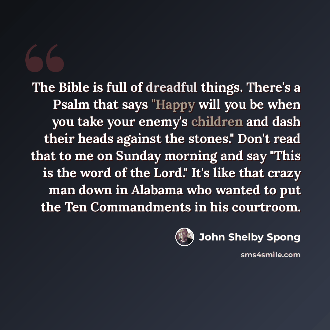 “The Bible is full of dreadful things. There's a Psalm that says "Happy will you be when you take your enemy's children and dash their heads against the stones." Don't read that to me on Sunday morning and say "This is the word of the Lord." It's like that crazy man down in Alabama who wanted to…” quote by John Shelby Spong