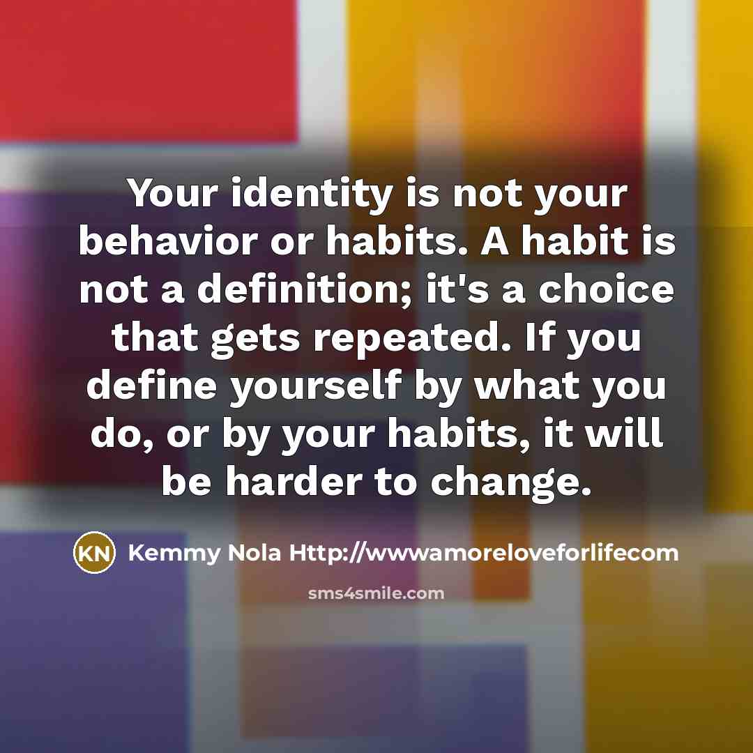 “Your identity is not your behavior or habits. A habit is not a definition; it's a choice that gets repeated. If you define yourself by what you do, or by your habits, it will be harder to change.” quote by Kemmy Nola Http://wwwamoreloveforlifecom