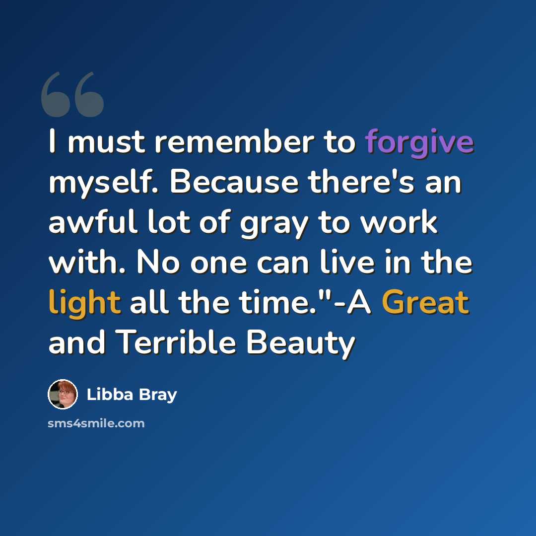 “I must remember to forgive myself. Because there's an awful lot of gray to work with. No one can live in the light all the time."-A Great and Terrible Beauty” quote by Libba Bray
