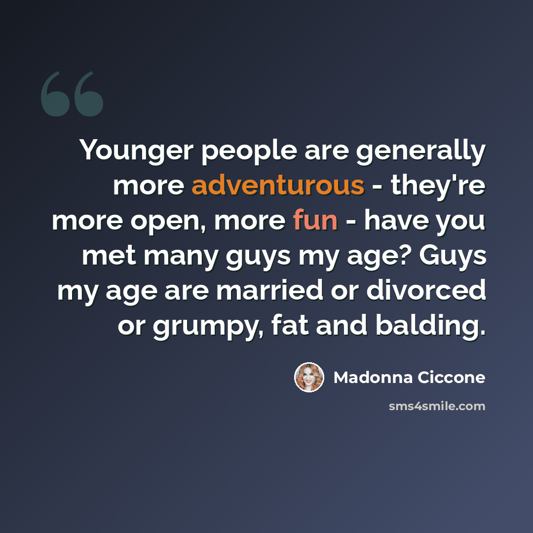 “Younger people are generally more adventurous - they're more open, more fun - have you met many guys my age? Guys my age are married or divorced or grumpy, fat and balding.” quote by Madonna Ciccone