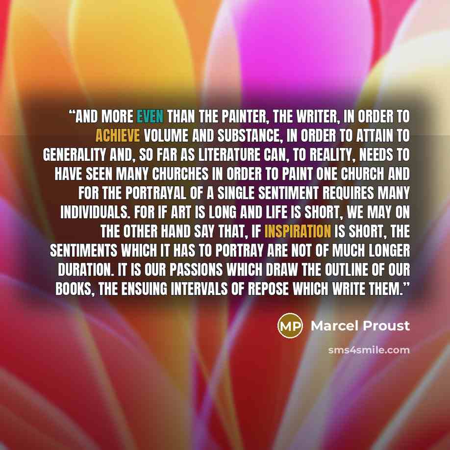 “And more even than the painter, the writer, in order to achieve volume and substance, in order to attain to generality and, so far as literature can, to reality, needs to have seen many churches in order to paint one church and for the portrayal of a single sentiment requires many individuals. For…” quote by Marcel Proust