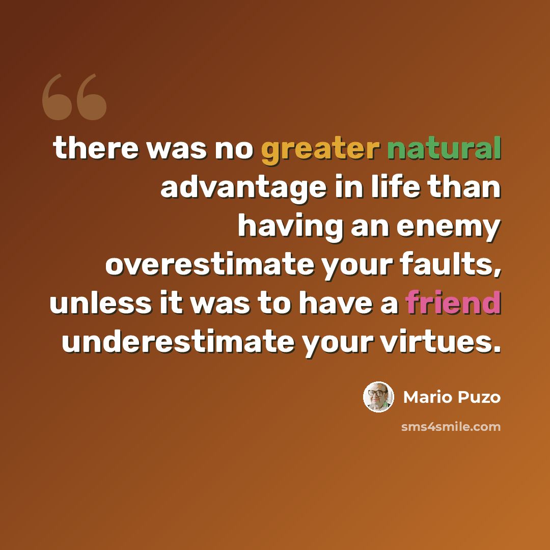 “there was no greater natural advantage in life than having an enemy overestimate your faults, unless it was to have a friend underestimate your virtues.” quote by Mario Puzo