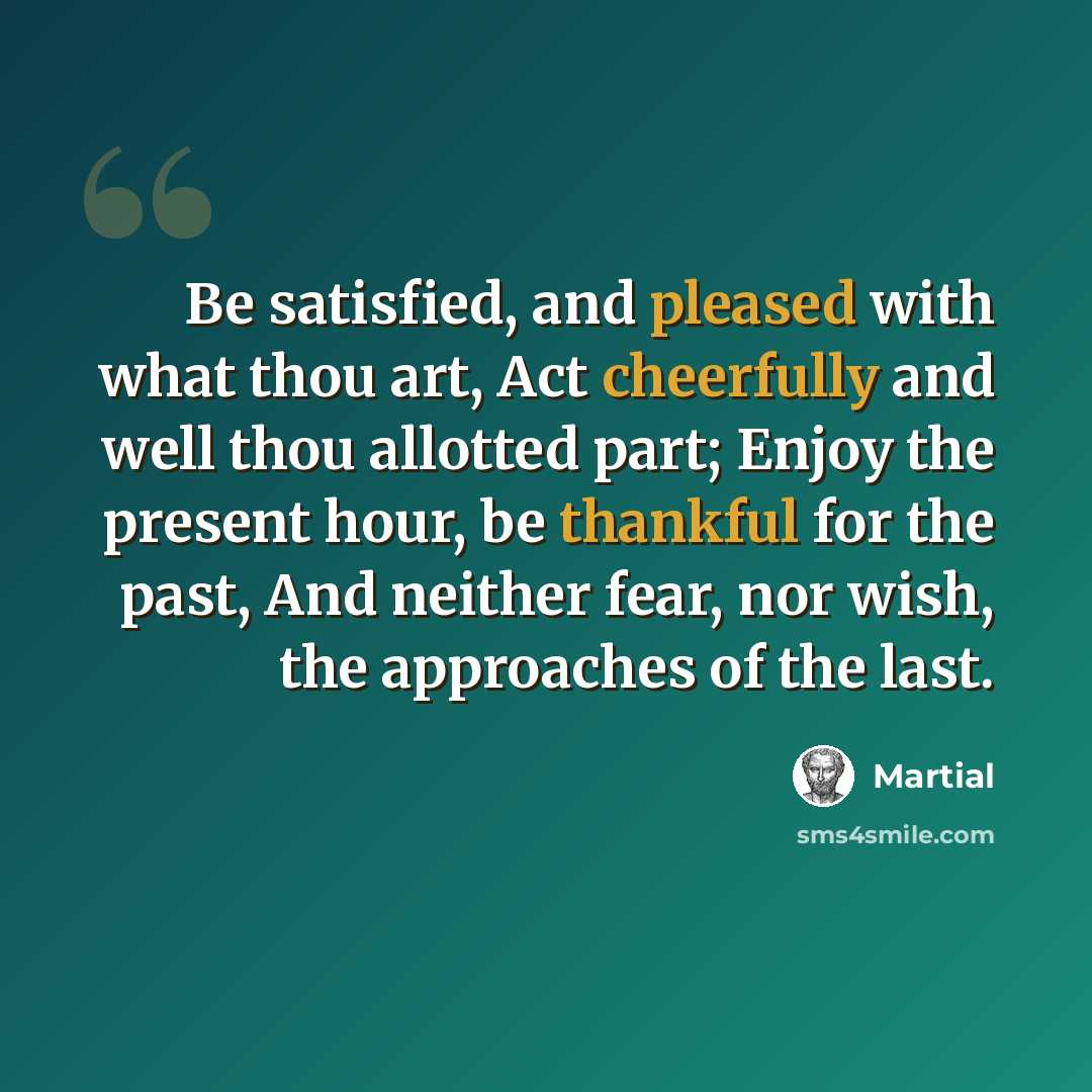“Be satisfied, and pleased with what thou art, Act cheerfully and well thou allotted part; Enjoy the present hour, be thankful for the past, And neither fear, nor wish, the approaches of the last.” quote by Martial