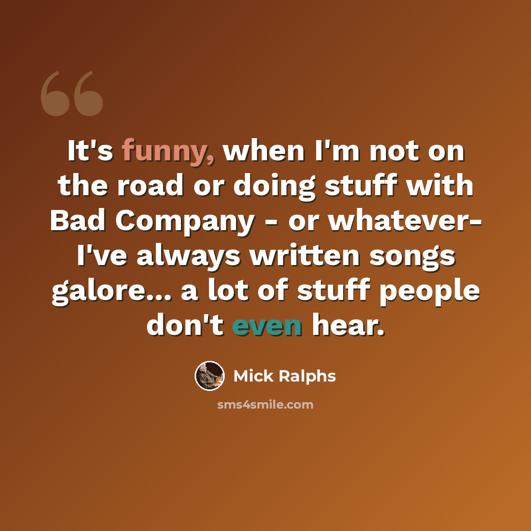 “It's funny, when I'm not on the road or doing stuff with Bad Company - or whatever- I've always written songs galore... a lot of stuff people don't even hear.” quote by Mick Ralphs