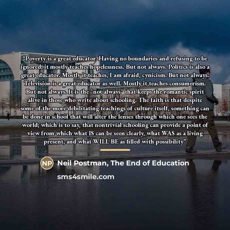 “Poverty is a great educator. Having no boundaries and refusing to be ignored, it mostly teaches hopelessness. But not always. Politics is also a great educator. Mostly it teaches, I am afraid, cynicism. But not always. Television is a great educator as well. Mostly it teaches consumerism. But not…” quote by Neil Postman, The End of Education