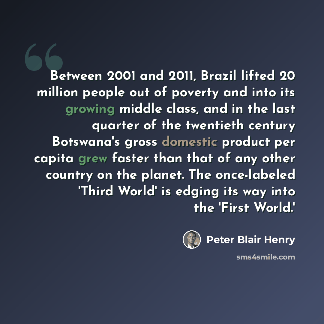 “Between 2001 and 2011, Brazil lifted 20 million people out of poverty and into its growing middle class, and in the last quarter of the twentieth century Botswana's gross domestic product per capita grew faster than that of any other country on the planet. The once-labeled 'Third World' is edging…” quote by Peter Blair Henry