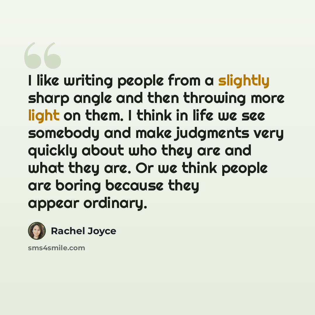 “I like writing people from a slightly sharp angle and then throwing more light on them. I think in life we see somebody and make judgments very quickly about who they are and what they are. Or we think people are boring because they appear ordinary.” quote by Rachel Joyce