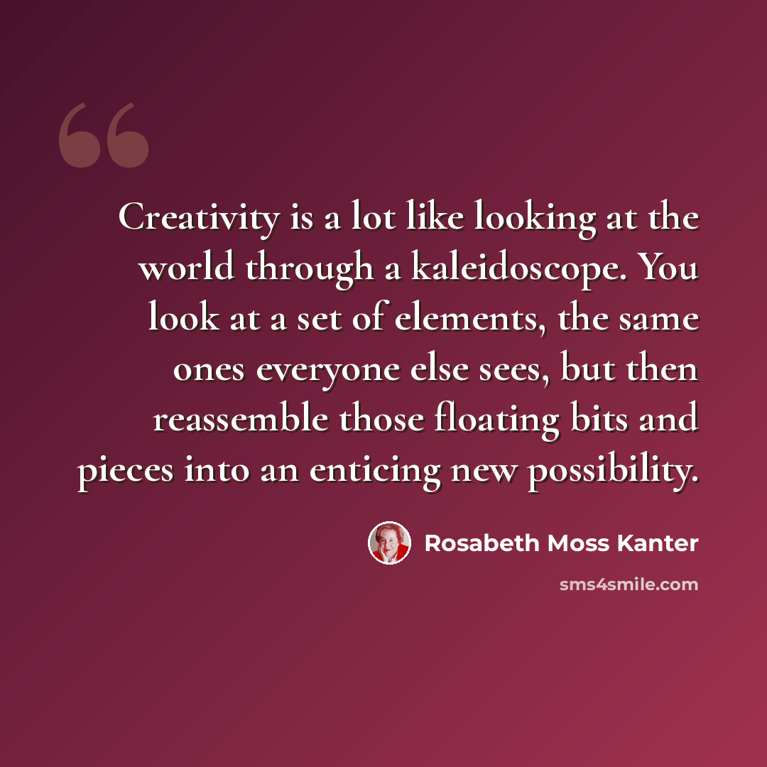 “Creativity is a lot like looking at the world through a kaleidoscope. You look at a set of elements, the same ones everyone else sees, but then reassemble those floating bits and pieces into an enticing new possibility.” quote by Rosabeth Moss Kanter
