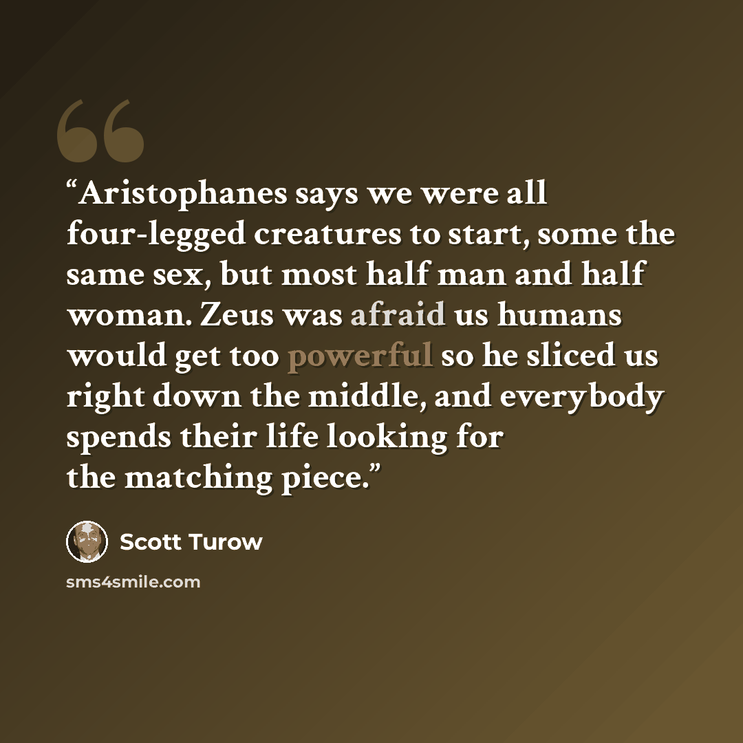 “Aristophanes says we were all four-legged creatures to start, some the same sex, but most half man and half woman. Zeus was afraid us humans would get too powerful so he sliced us right down the middle, and everybody spends their life looking for the matching piece.” quote by Scott Turow