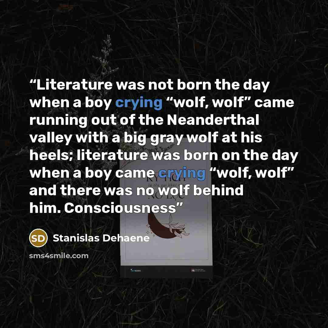 “Literature was not born the day when a boy crying “wolf, wolf” came running out of the Neanderthal valley with a big gray wolf at his heels; literature was born on the day when a boy came crying “wolf, wolf” and there was no wolf behind him. Consciousness” quote by Stanislas Dehaene