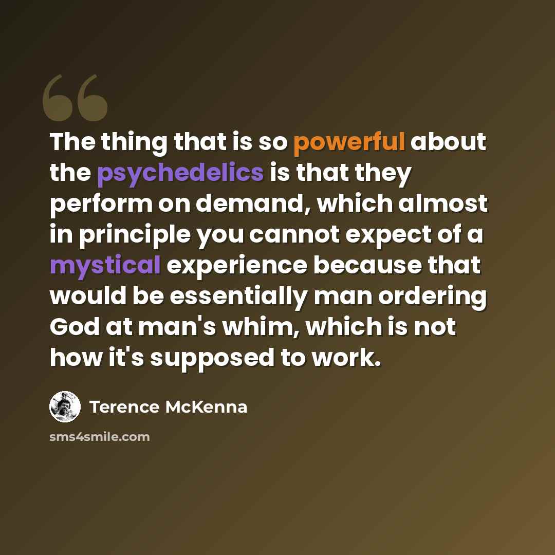 “The thing that is so powerful about the psychedelics is that they perform on demand, which almost in principle you cannot expect of a mystical experience because that would be essentially man ordering God at man's whim, which is not how it's supposed to work.” quote by Terence McKenna
