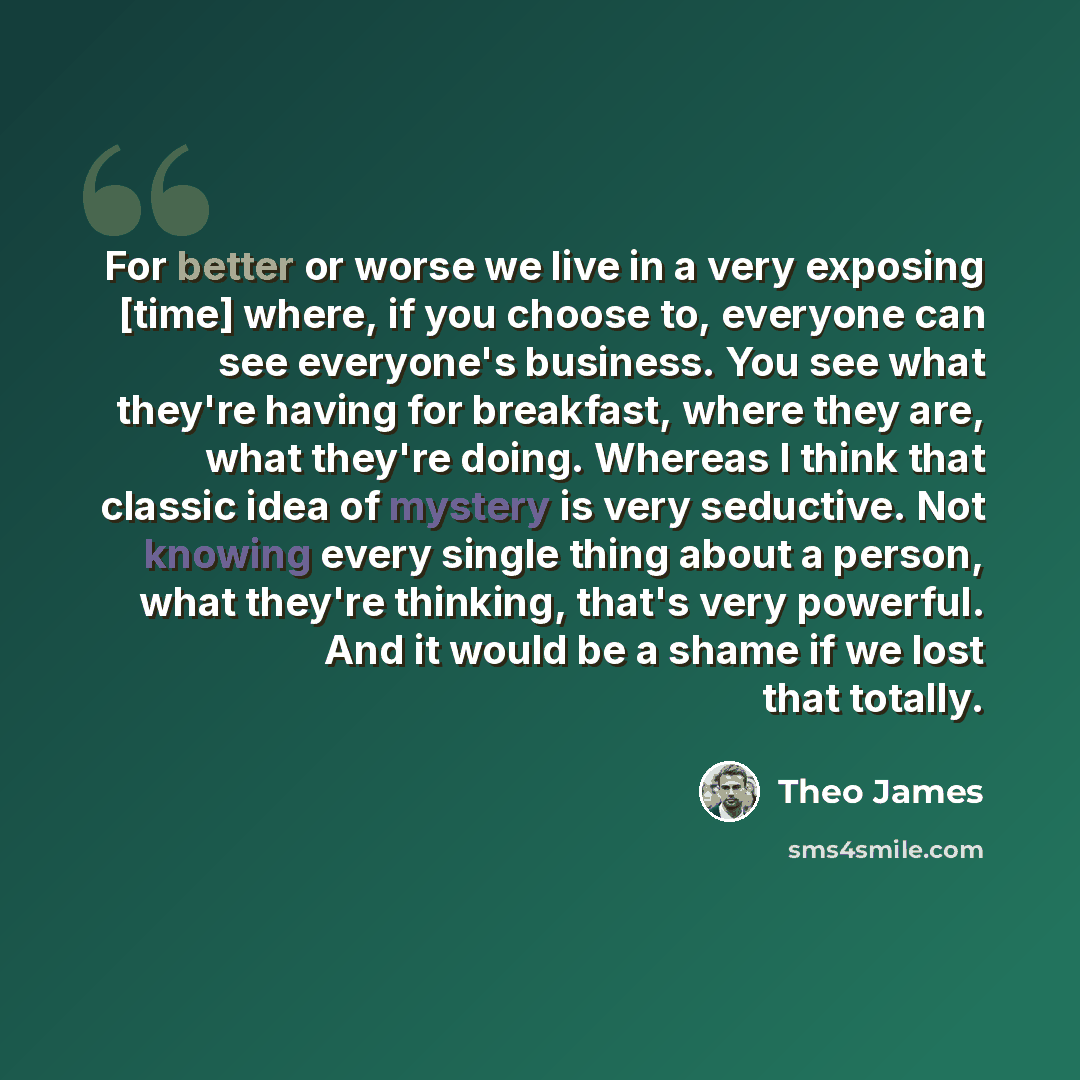 “For better or worse we live in a very exposing [time] where, if you choose to, everyone can see everyone's business. You see what they're having for breakfast, where they are, what they're doing. Whereas I think that classic idea of mystery is very seductive. Not knowing every single thing about a…” quote by Theo James