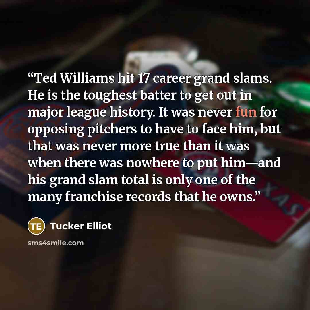 “Ted Williams hit 17 career grand slams. He is the toughest batter to get out in major league history. It was never fun for opposing pitchers to have to face him, but that was never more true than it was when there was nowhere to put him—and his grand slam total is only one of the many franchise…” quote by Tucker Elliot