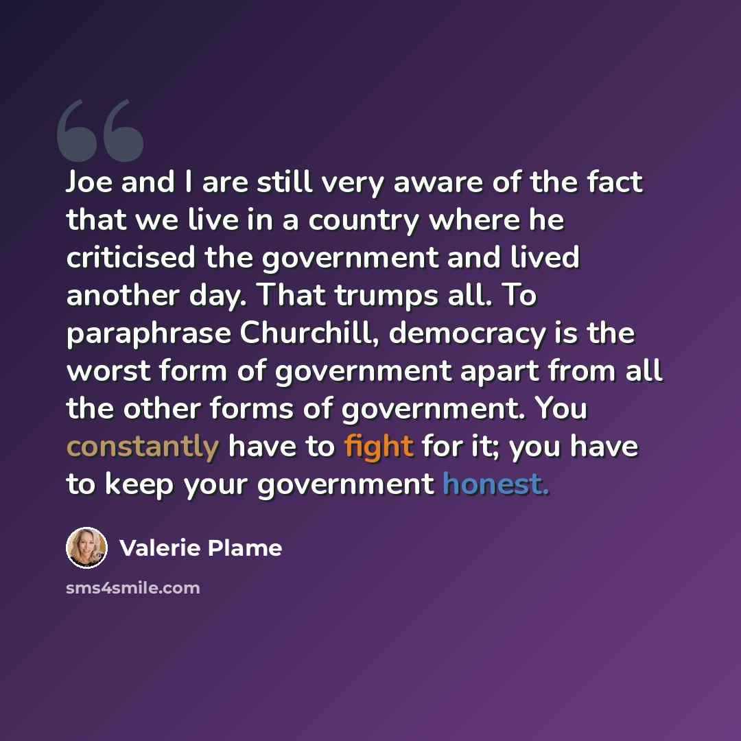 “Joe and I are still very aware of the fact that we live in a country where he criticised the government and lived another day. That trumps all. To paraphrase Churchill, democracy is the worst form of government apart from all the other forms of government. You constantly have to fight for it; you…” quote by Valerie Plame