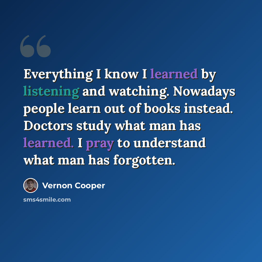 “Everything I know I learned by listening and watching. Nowadays people learn out of books instead. Doctors study what man has learned. I pray to understand what man has forgotten.” quote by Vernon Cooper