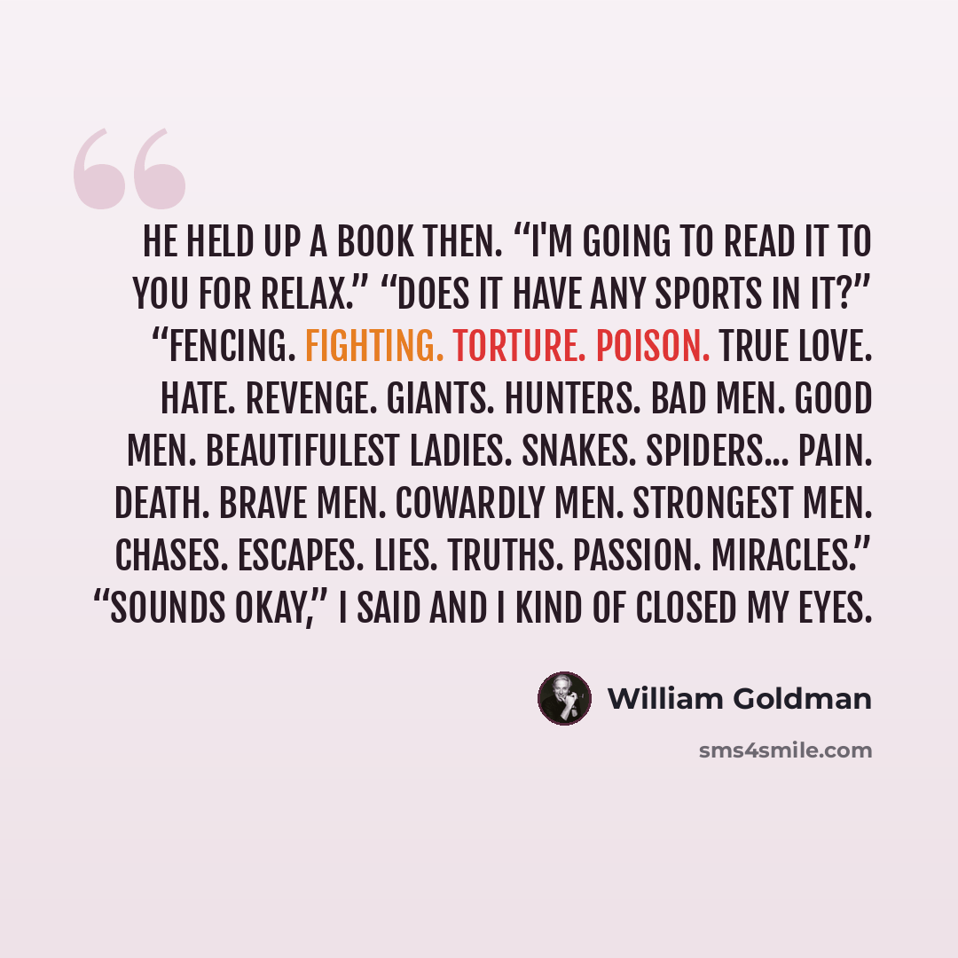 “He held up a book then. “I'm going to read it to you for relax.” “Does it have any sports in it?” “Fencing. Fighting. Torture. Poison. True Love. Hate. Revenge. Giants. Hunters. Bad men. Good men. Beautifulest Ladies. Snakes. Spiders... Pain. Death. Brave men. Cowardly men. Strongest men. Chases…” quote by William Goldman