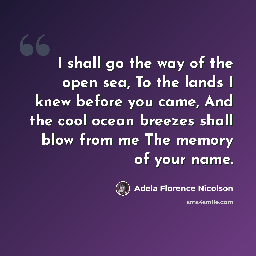 “I shall go the way of the open sea, To the lands I knew before you came, And the cool ocean breezes shall blow from me The memory of your name.” quote by Adela Florence Nicolson