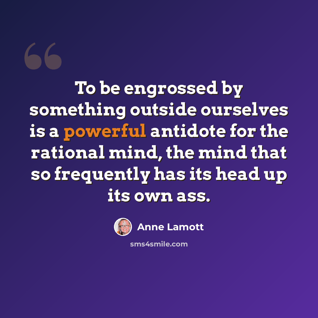 “To be engrossed by something outside ourselves is a powerful antidote for the rational mind, the mind that so frequently has its head up its own ass.” quote by Anne Lamott