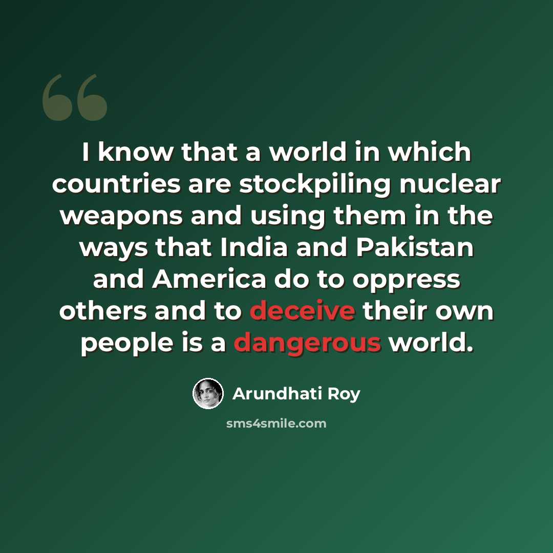 “I know that a world in which countries are stockpiling nuclear weapons and using them in the ways that India and Pakistan and America do to oppress others and to deceive their own people is a dangerous world.” quote by Arundhati Roy