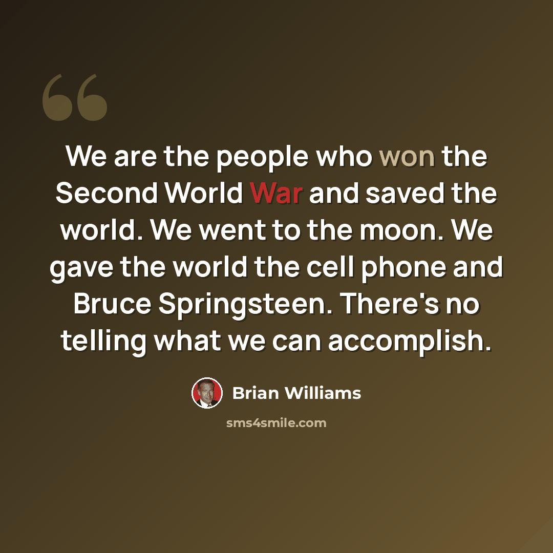 “We are the people who won the Second World War and saved the world. We went to the moon. We gave the world the cell phone and Bruce Springsteen. There's no telling what we can accomplish.” quote by Brian Williams