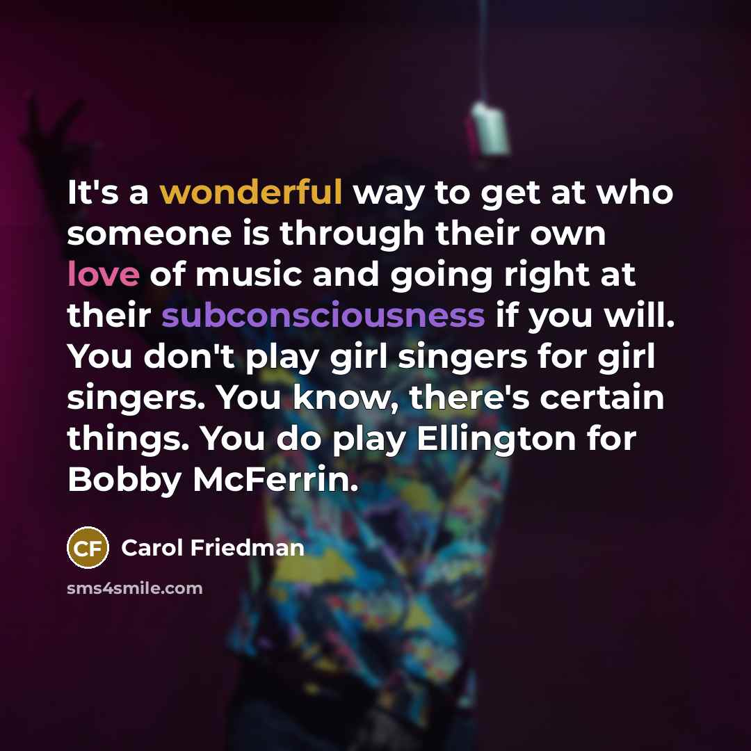 “It's a wonderful way to get at who someone is through their own love of music and going right at their subconsciousness if you will. You don't play girl singers for girl singers. You know, there's certain things. You do play Ellington for Bobby McFerrin.” quote by Carol Friedman