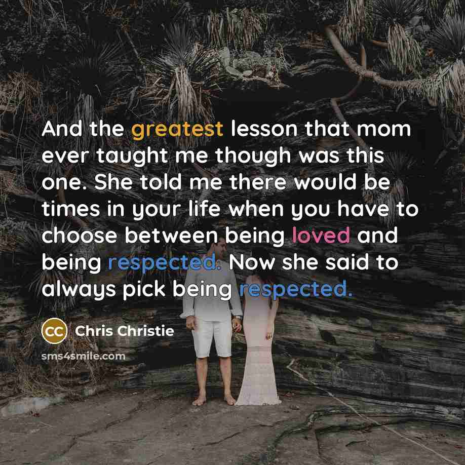 “And the greatest lesson that mom ever taught me though was this one. She told me there would be times in your life when you have to choose between being loved and being respected. Now she said to always pick being respected.” quote by Chris Christie