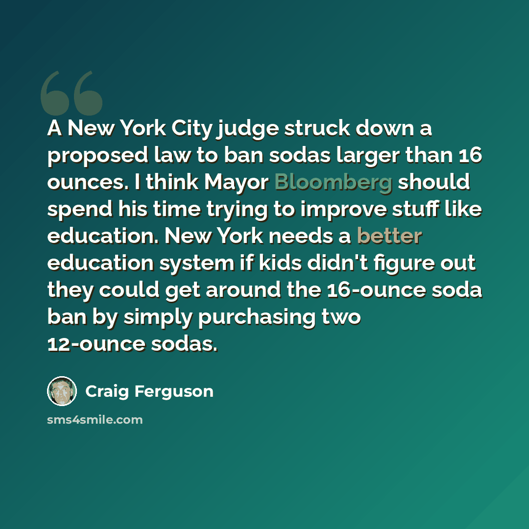 “A New York City judge struck down a proposed law to ban sodas larger than 16 ounces. I think Mayor Bloomberg should spend his time trying to improve stuff like education. New York needs a better education system if kids didn't figure out they could get around the 16-ounce soda ban by simply…” quote by Craig Ferguson