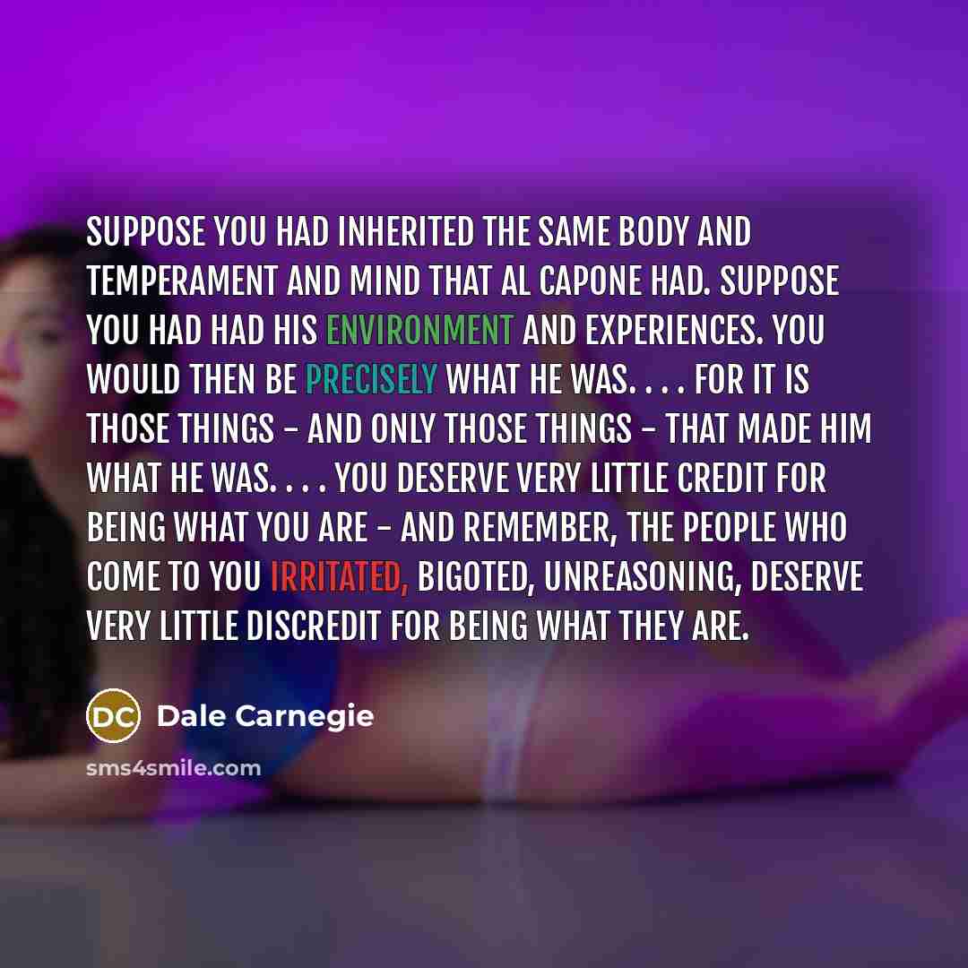 “Suppose you had inherited the same body and temperament and mind that Al Capone had. Suppose you had had his environment and experiences. You would then be precisely what he was. . . . For it is those things - and only those things - that made him what he was. . . . You deserve very little credit…” quote by Dale Carnegie