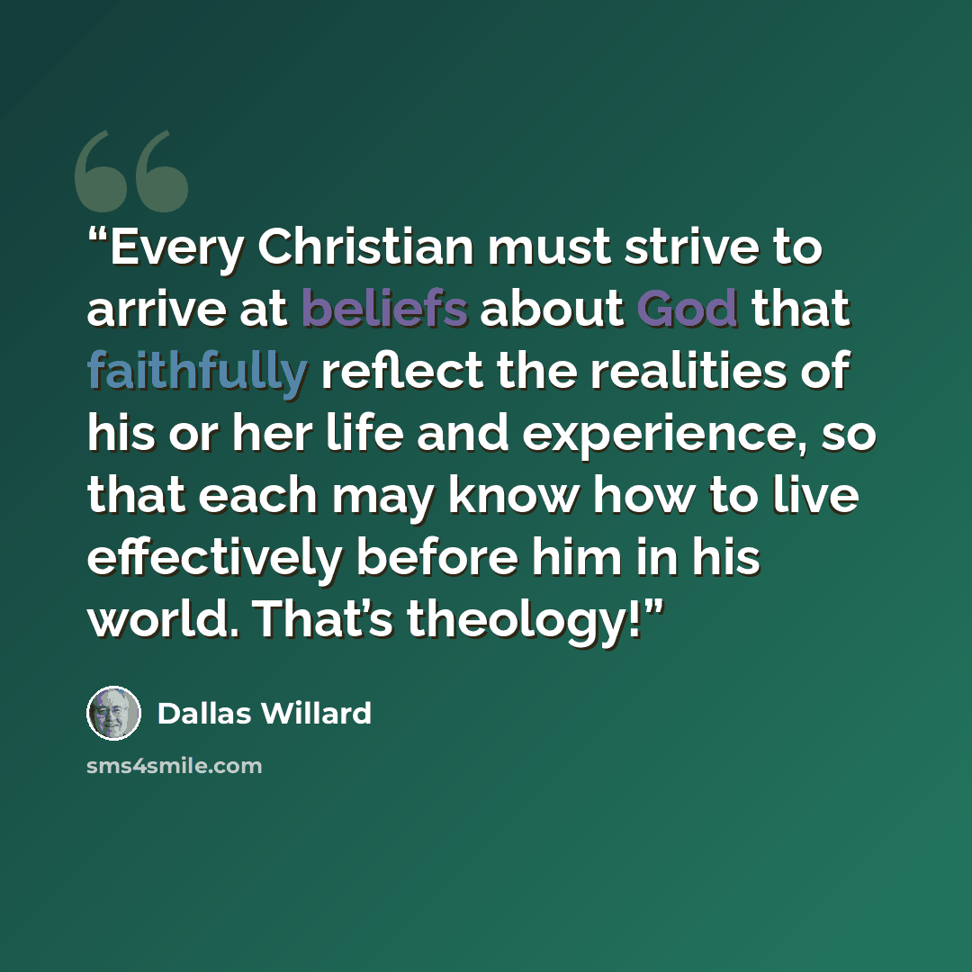 “Every Christian must strive to arrive at beliefs about God that faithfully reflect the realities of his or her life and experience, so that each may know how to live effectively before him in his world. That’s theology!” quote by Dallas Willard