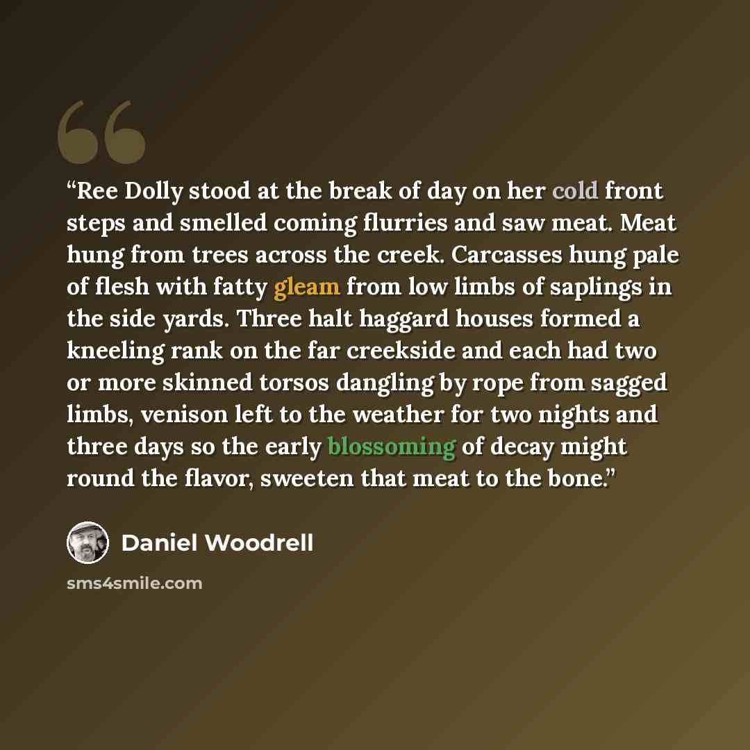 “Ree Dolly stood at the break of day on her cold front steps and smelled coming flurries and saw meat. Meat hung from trees across the creek. Carcasses hung pale of flesh with fatty gleam from low limbs of saplings in the side yards. Three halt haggard houses formed a kneeling rank on the far…” quote by Daniel Woodrell
