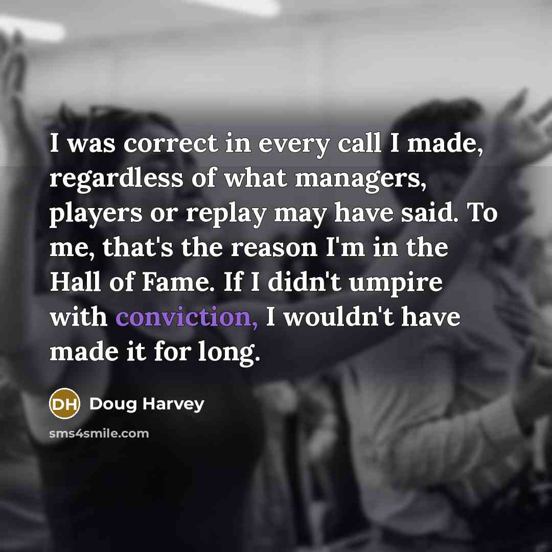“I was correct in every call I made, regardless of what managers, players or replay may have said. To me, that's the reason I'm in the Hall of Fame. If I didn't umpire with conviction, I wouldn't have made it for long.” quote by Doug Harvey