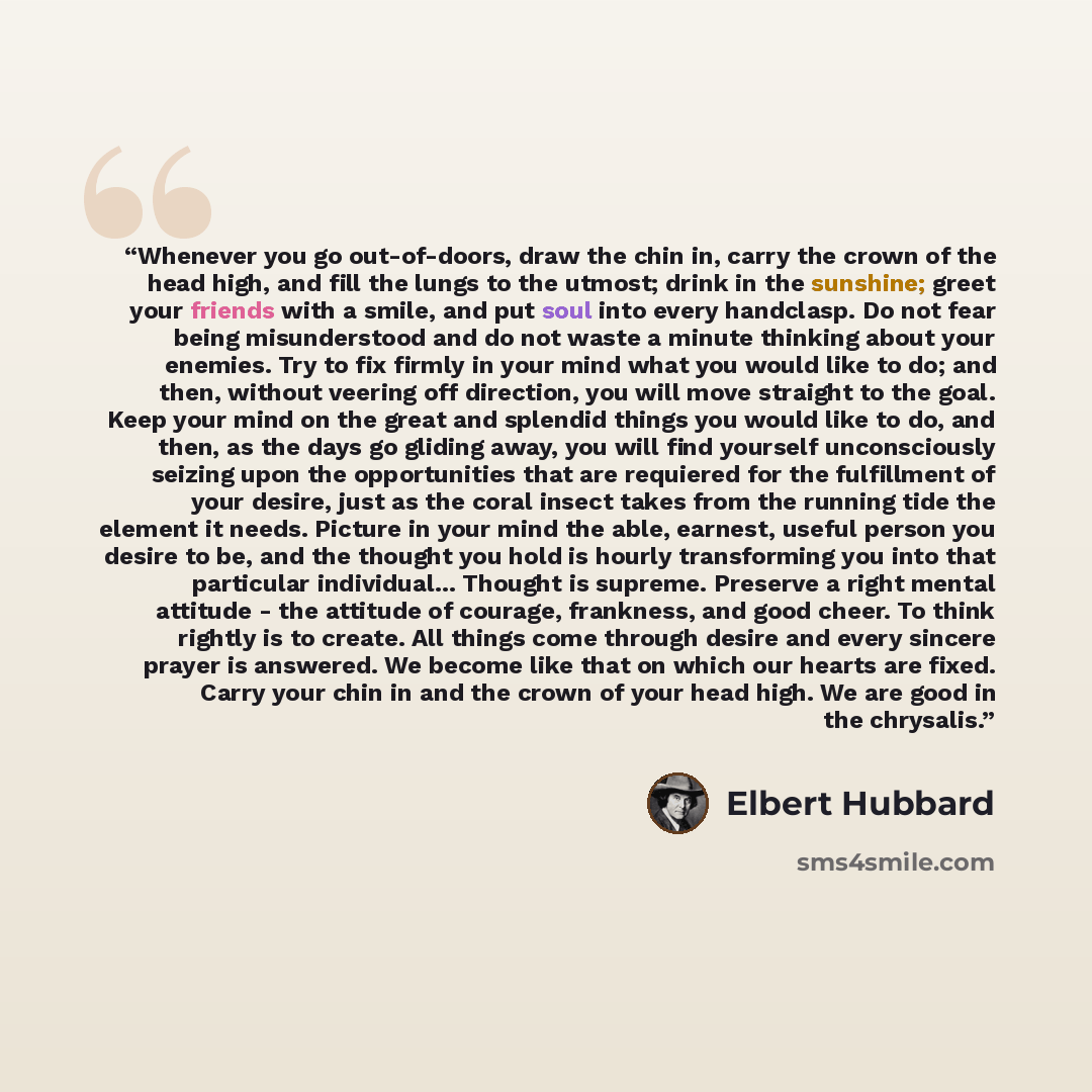 “Whenever you go out-of-doors, draw the chin in, carry the crown of the head high, and fill the lungs to the utmost; drink in the sunshine; greet your friends with a smile, and put soul into every handclasp. Do not fear being misunderstood and do not waste a minute thinking about your enemies. Try…” quote by Elbert Hubbard