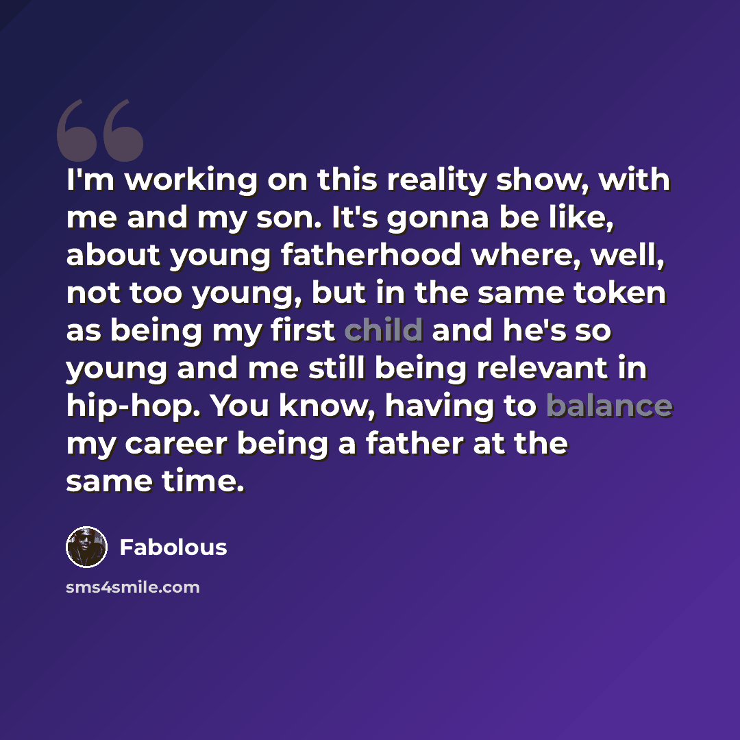“I'm working on this reality show, with me and my son. It's gonna be like, about young fatherhood where, well, not too young, but in the same token as being my first child and he's so young and me still being relevant in hip-hop. You know, having to balance my career being a father at the same time.” quote by Fabolous