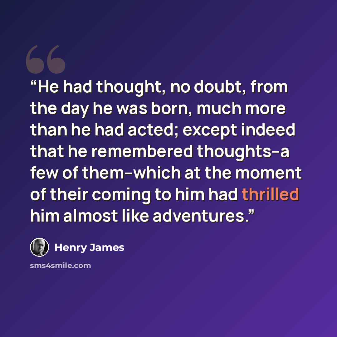 “He had thought, no doubt, from the day he was born, much more than he had acted; except indeed that he remembered thoughts--a few of them--which at the moment of their coming to him had thrilled him almost like adventures.” quote by Henry James