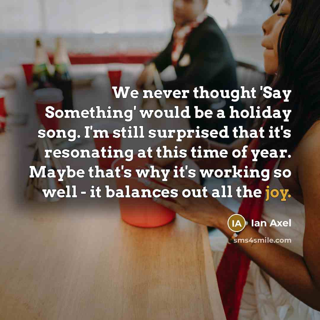 “We never thought 'Say Something' would be a holiday song. I'm still surprised that it's resonating at this time of year. Maybe that's why it's working so well - it balances out all the joy.” quote by Ian Axel