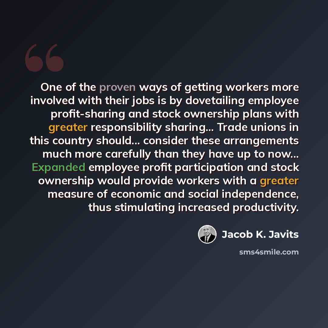 “One of the proven ways of getting workers more involved with their jobs is by dovetailing employee profit-sharing and stock ownership plans with greater responsibility sharing... Trade unions in this country should... consider these arrangements much more carefully than they have up to now…” quote by Jacob K. Javits