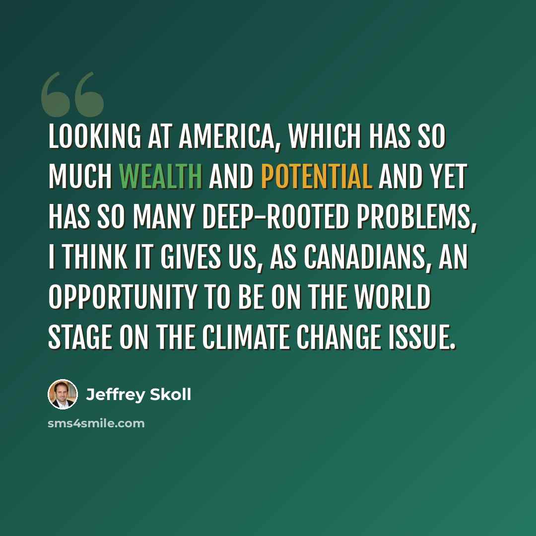 “Looking at America, which has so much wealth and potential and yet has so many deep-rooted problems, I think it gives us, as Canadians, an opportunity to be on the world stage on the climate change issue.” quote by Jeffrey Skoll