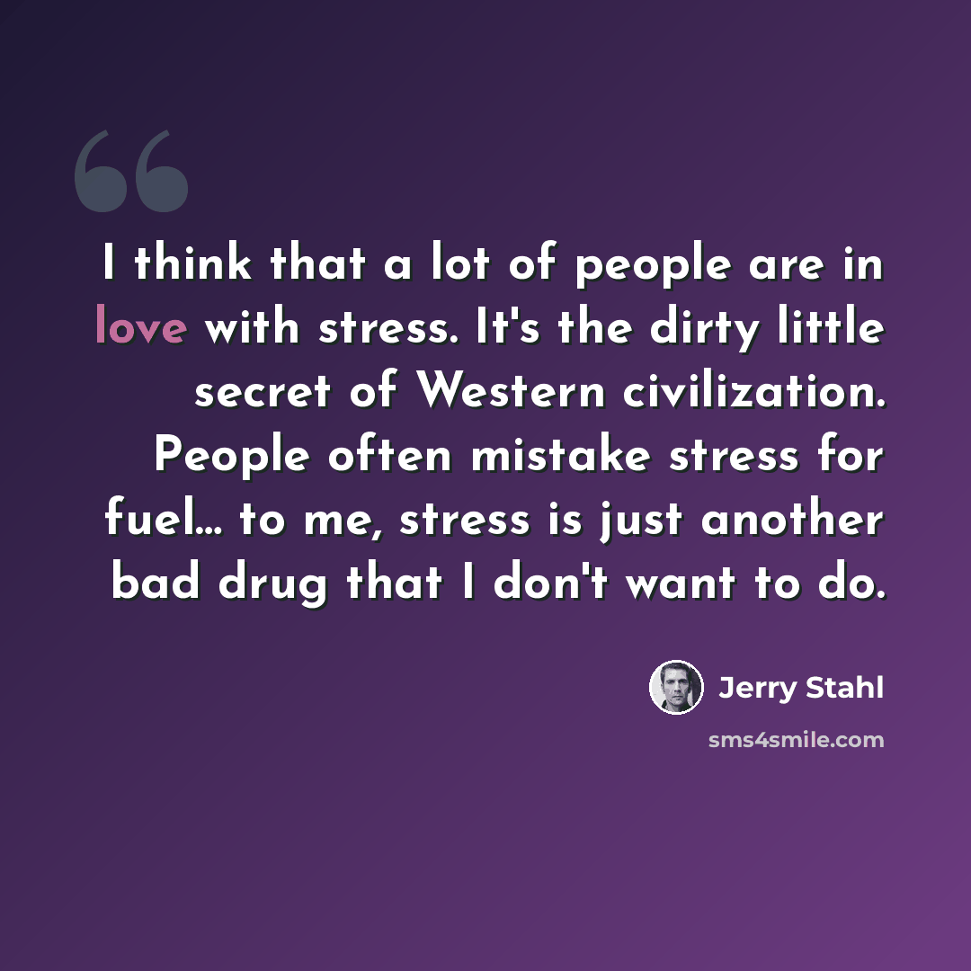 “I think that a lot of people are in love with stress. It's the dirty little secret of Western civilization. People often mistake stress for fuel… to me, stress is just another bad drug that I don't want to do.” quote by Jerry Stahl