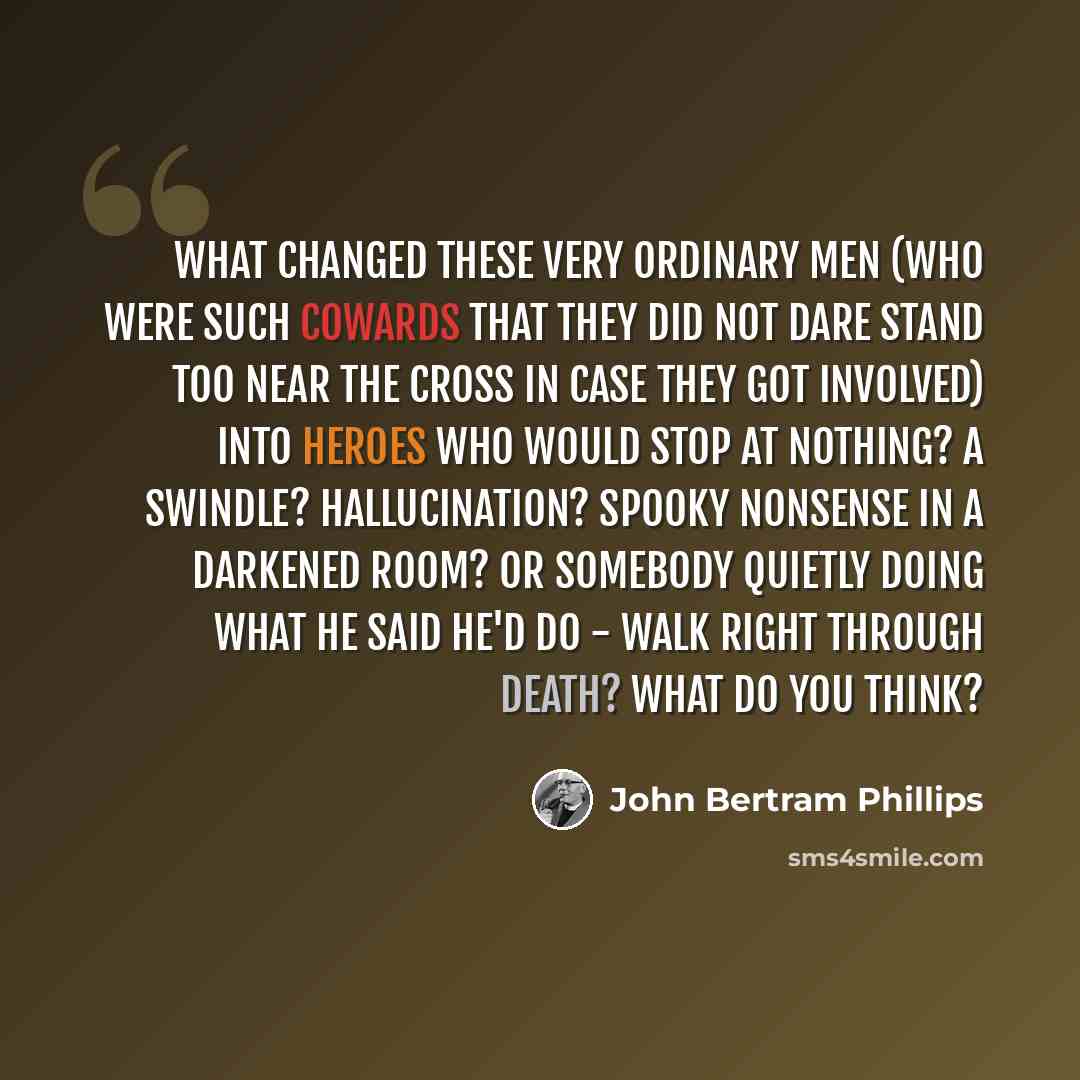 “What changed these very ordinary men (who were such cowards that they did not dare stand too near the cross in case they got involved) into heroes who would stop at nothing? A swindle? Hallucination? Spooky nonsense in a darkened room? Or Somebody quietly doing what He said He'd do - walk right…” quote by John Bertram Phillips